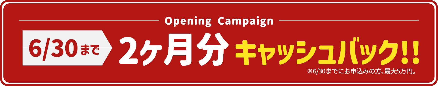 Opening Campaign 5/31まで2か月分キャッシュバック!!（※5/31までにお申込みの方､最大5万円）